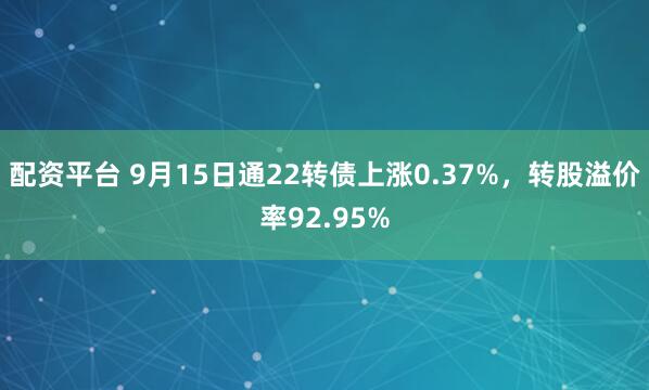 配资平台 9月15日通22转债上涨0.37%，转股溢价率92.95%