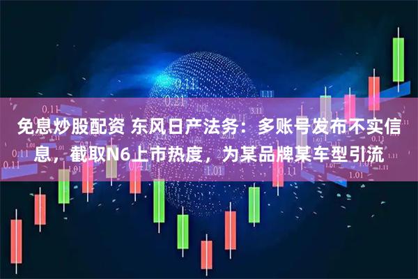 免息炒股配资 东风日产法务:多账号发布不实信息,截取N6上市热度,为某品牌某车型引流