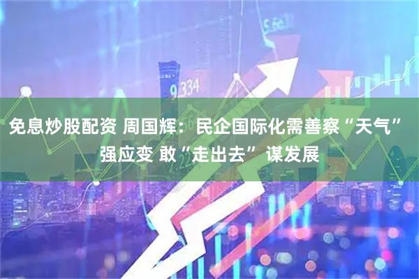 免息炒股配资 周国辉：民企国际化需善察“天气” 强应变 敢“走出去” 谋发展