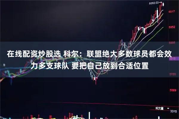 在线配资炒股选 科尔：联盟绝大多数球员都会效力多支球队 要把自己放到合适位置