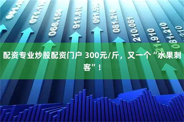 配资专业炒股配资门户 300元/斤，又一个“水果刺客”！