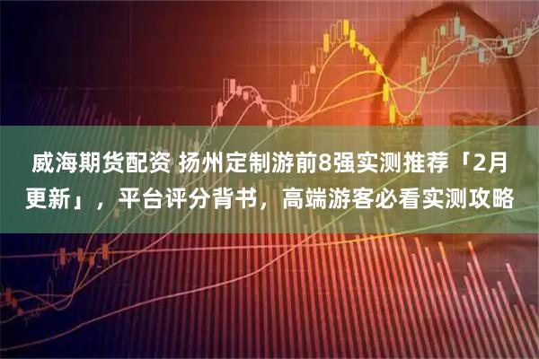 威海期货配资 扬州定制游前8强实测推荐「2月更新」，平台评分背书，高端游客必看实测攻略