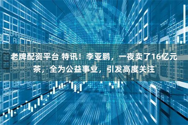 老牌配资平台 特讯!李亚鹏,一夜卖了16亿元茶,全为公益事业,引发高度关注