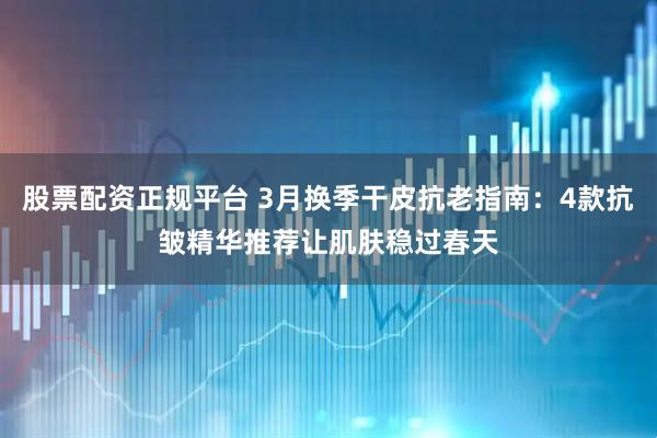 股票配资正规平台 3月换季干皮抗老指南：4款抗皱精华推荐让肌肤稳过春天