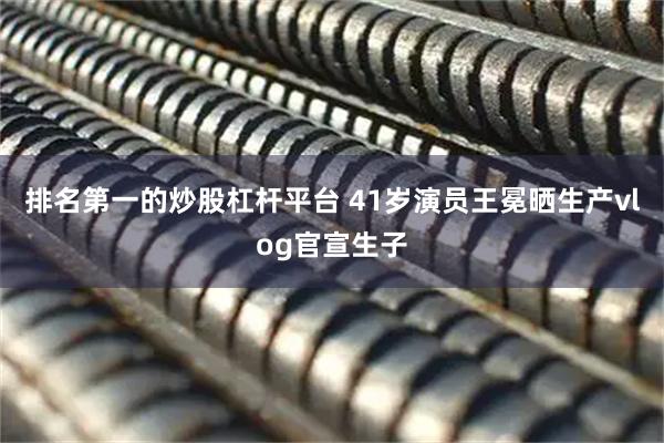 排名第一的炒股杠杆平台 41岁演员王冕晒生产vlog官宣生子