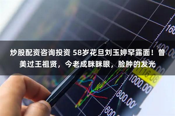 炒股配资咨询投资 58岁花旦刘玉婷罕露面!曾美过王祖贤,今老成眯眯眼,脸肿的发光