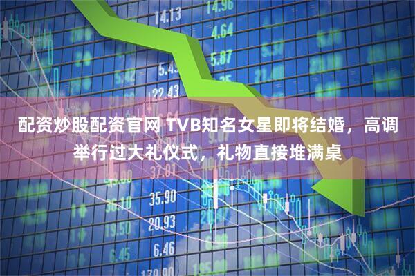 配资炒股配资官网 TVB知名女星即将结婚,高调举行过大礼仪式,礼物直接堆满桌