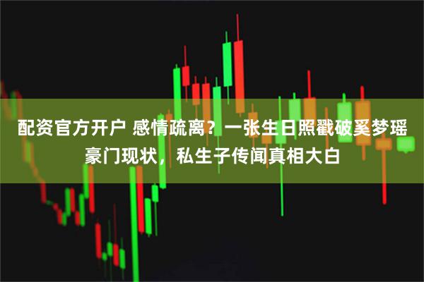 配资官方开户 感情疏离?一张生日照戳破奚梦瑶豪门现状,私生子传闻真相大白