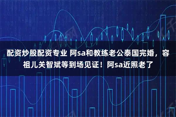 配资炒股配资专业 阿sa和教练老公泰国完婚，容祖儿关智斌等到场见证！阿sa近照老了