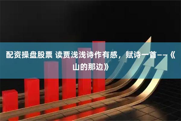 配资操盘股票 读贾浅浅诗作有感，赋诗一首——《山的那边》