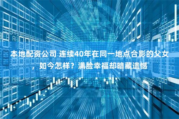本地配资公司 连续40年在同一地点合影的父女，如今怎样？满脸幸福却暗藏遗憾