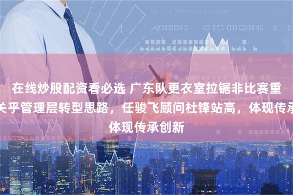 在线炒股配资看必选 广东队更衣室拉锯非比赛重要，关乎管理层转型思路，任骏飞顾问杜锋站高，体现传承创新