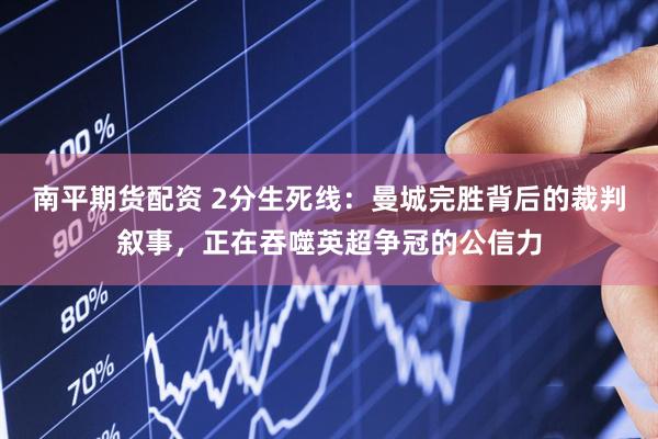 南平期货配资 2分生死线：曼城完胜背后的裁判叙事，正在吞噬英超争冠的公信力