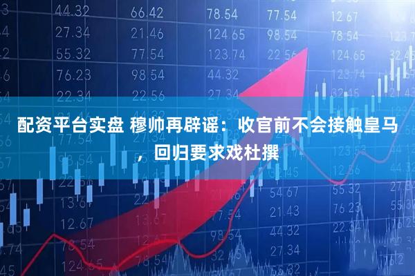 配资平台实盘 穆帅再辟谣:收官前不会接触皇马,回归要求戏杜撰