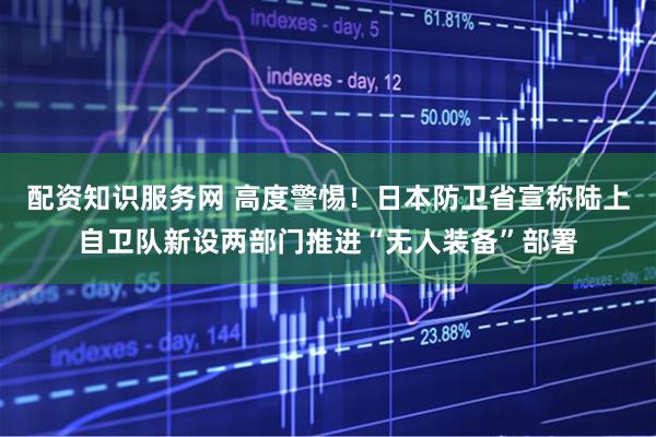 配资知识服务网 高度警惕！日本防卫省宣称陆上自卫队新设两部门推进“无人装备”部署