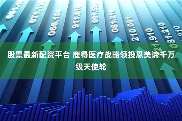 股票最新配资平台 鹿得医疗战略领投恩美谛千万级天使轮