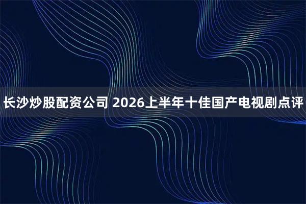 长沙炒股配资公司 2026上半年十佳国产电视剧点评
