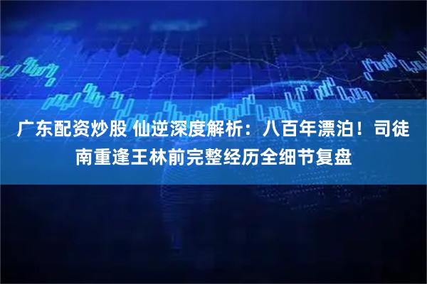 广东配资炒股 仙逆深度解析：八百年漂泊！司徒南重逢王林前完整经历全细节复盘