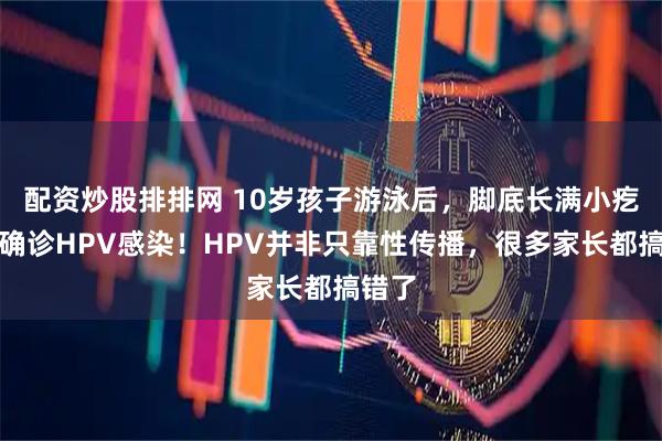 配资炒股排排网 10岁孩子游泳后，脚底长满小疙瘩，确诊HPV感染！HPV并非只靠性传播，很多家长都搞错了
