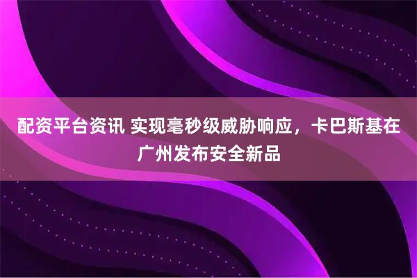配资平台资讯 实现毫秒级威胁响应，卡巴斯基在广州发布安全新品