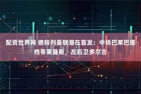 配资世界网 德转列曼联潜在首发：中场巴莱巴搭档蒂莱曼斯，左后卫多尔古