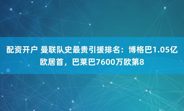 配资开户 曼联队史最贵引援排名：博格巴1.05亿欧居首，巴莱巴7600万欧第8